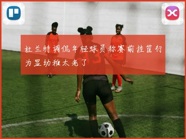 杜兰特调侃年轻球员称赛前挂筐行为显幼稚太老了