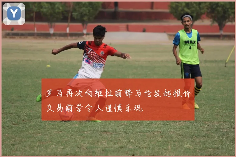 罗马再次向维拉前锋马伦发起报价交易前景令人谨慎乐观