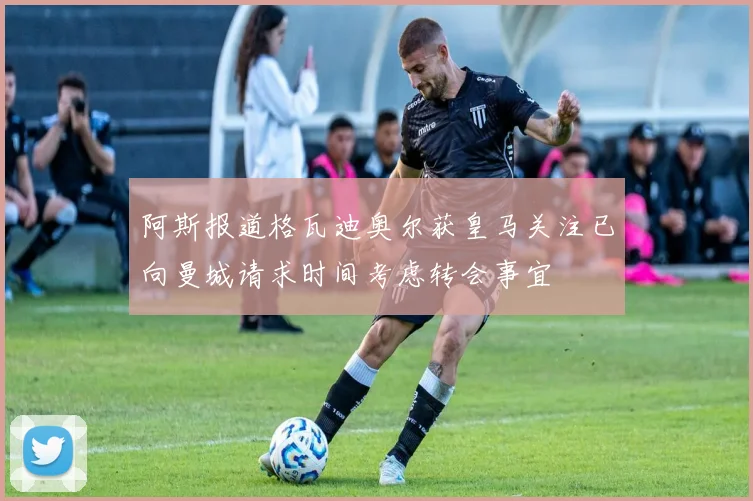 阿斯报道格瓦迪奥尔获皇马关注已向曼城请求时间考虑转会事宜