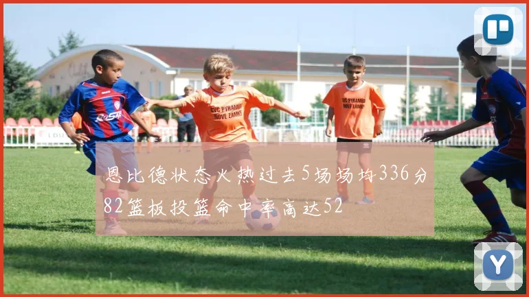 恩比德状态火热过去5场场均336分82篮板投篮命中率高达52