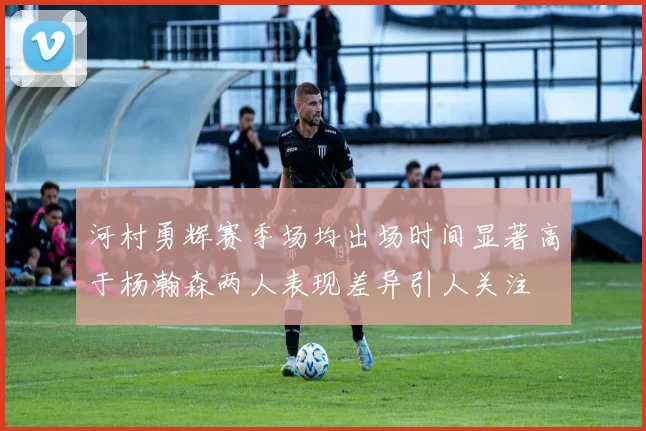 河村勇辉赛季场均出场时间显著高于杨瀚森两人表现差异引人关注