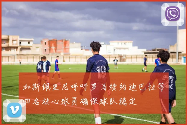 加斯佩里尼呼吁罗马续约迪巴拉等四名核心球员确保球队稳定