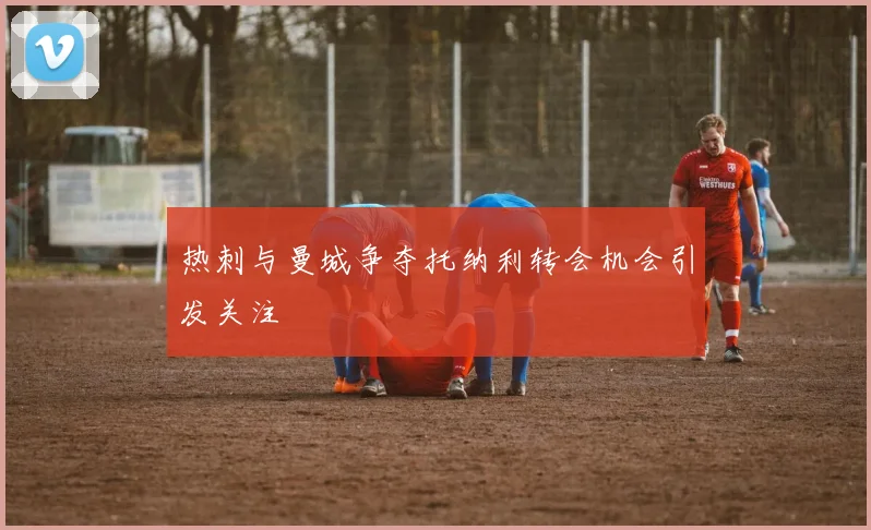 热刺与曼城争夺托纳利转会机会引发关注