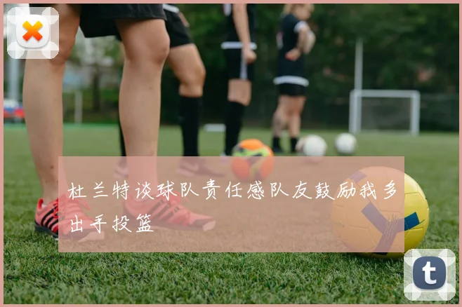 杜兰特谈球队责任感队友鼓励我多出手投篮