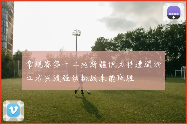 常规赛第十二轮新疆伊力特遭遇浙江方兴渡强劲挑战未能取胜
