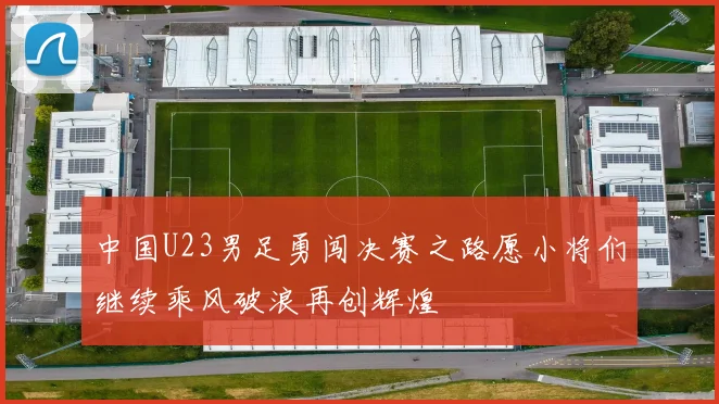 中国U23男足勇闯决赛之路愿小将们继续乘风破浪再创辉煌