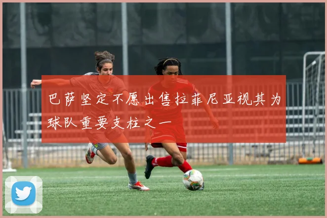 巴萨坚定不愿出售拉菲尼亚视其为球队重要支柱之一