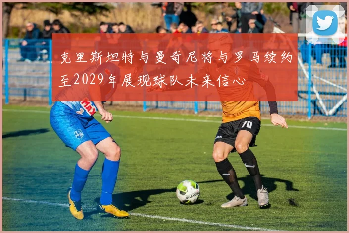 克里斯坦特与曼奇尼将与罗马续约至2029年展现球队未来信心