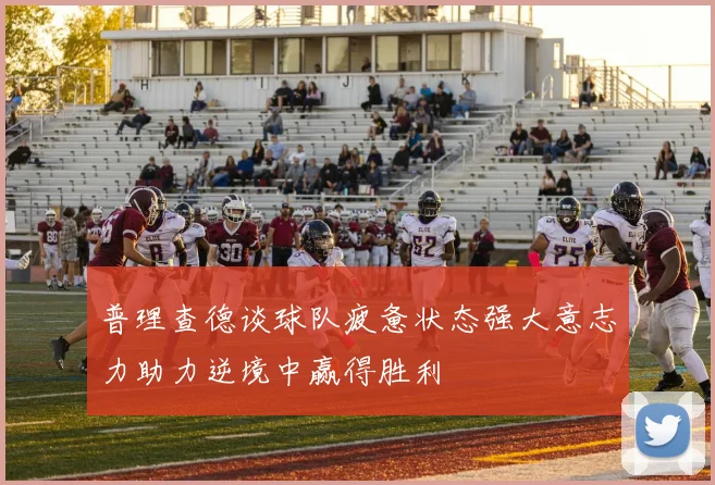 普理查德谈球队疲惫状态强大意志力助力逆境中赢得胜利