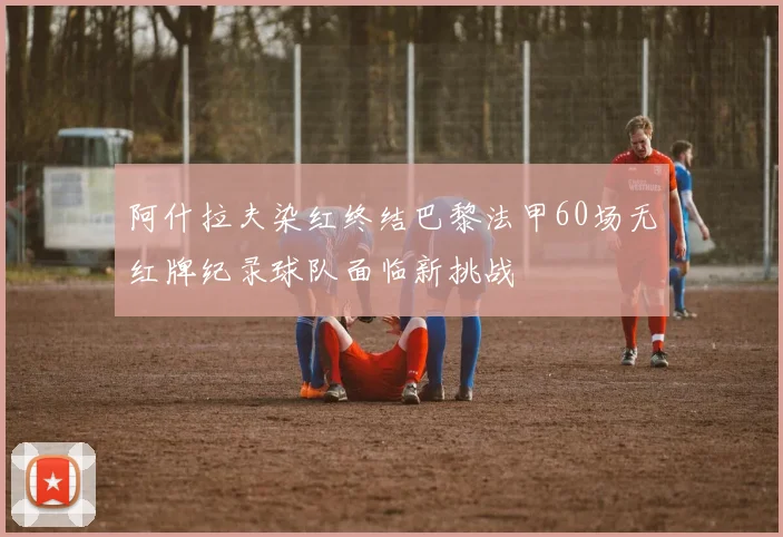 阿什拉夫染红终结巴黎法甲60场无红牌纪录球队面临新挑战