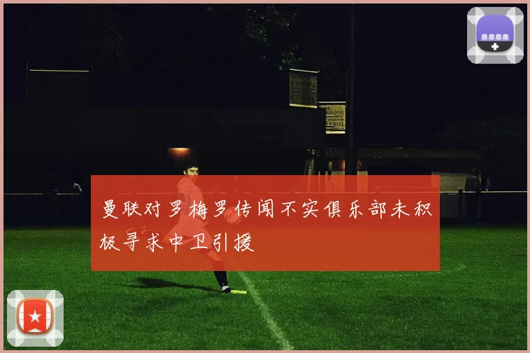 曼联对罗梅罗传闻不实俱乐部未积极寻求中卫引援