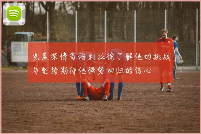 克莱深情寄语利拉德了解他的挑战与坚持期待他强势回归的信心