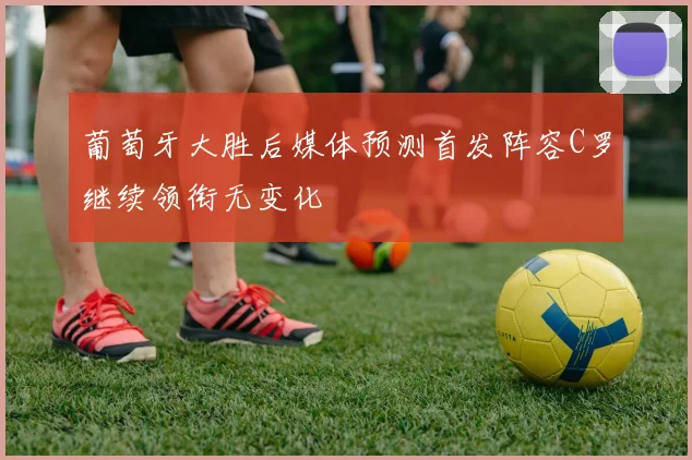 葡萄牙大胜后媒体预测首发阵容C罗继续领衔无变化