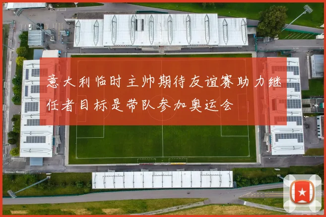 意大利临时主帅期待友谊赛助力继任者目标是带队参加奥运会