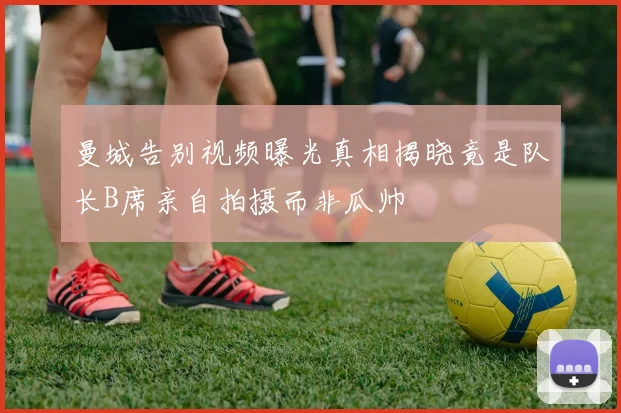 曼城告别视频曝光真相揭晓竟是队长B席亲自拍摄而非瓜帅