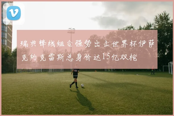 瑞典锋线组合强势出击世界杯伊萨克约克雷斯总身价达15亿双枪